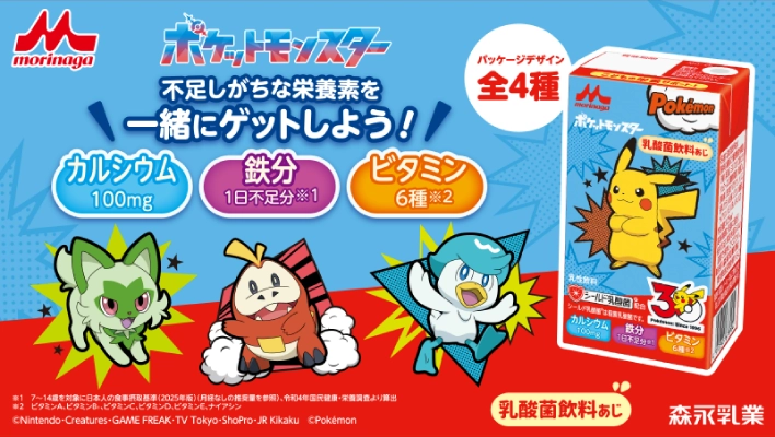 morinaga ポケットモンスター 不足しがちな栄養素を一緒にゲットしよう！ カルシウム 100mg 鉄分 1日不足分 ※1 ビタミン 6種 ※2 パッケージデザイン 全4種 乳酸菌飲料あじ ※1 7～14歳を対象に日本人の食事摂取基準(2025年版)(月経なしの推奨量を参照)、令和4年国民健康・栄養調査より算出 ※2 ビタミンA、ビタミンB₁、ビタミンC、ビタミンD、ビタミンE、ナイアシン ©Nintendo・Creatures・GAME FREAK・TV Tokyo・ShoPro・JR Kikaku ©Pokemon