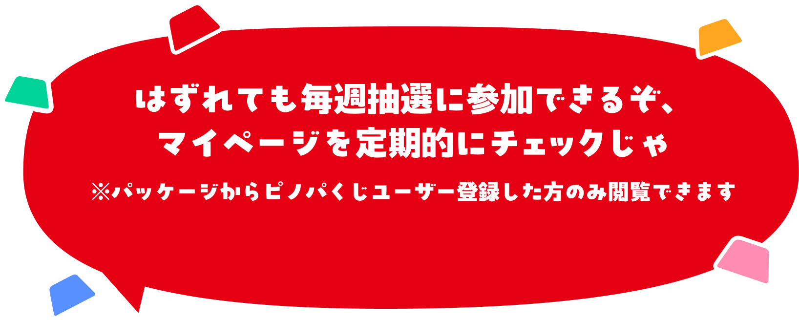 はずれても毎週抽選に参加できるぞ、マイページを定期的にチェックじゃ※パッケージからピノパくじユーザー登録した方のみ閲覧できます