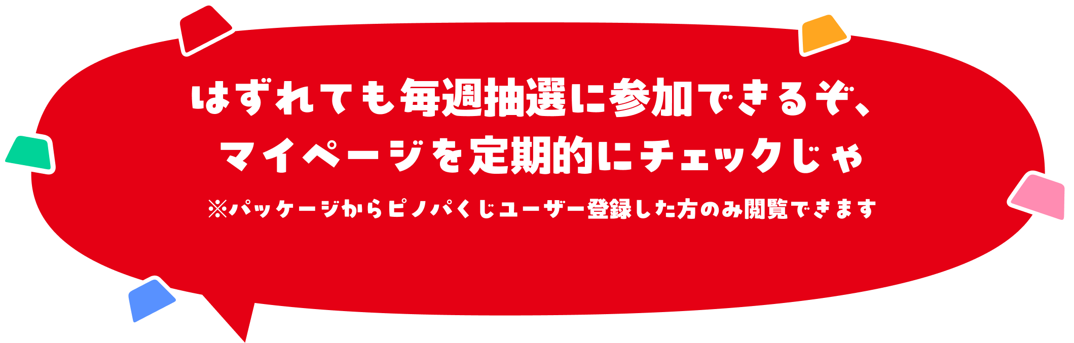 はずれても毎週抽選に参加できるぞ、マイページを定期的にチェックじゃ※パッケージからピノパくじユーザー登録した方のみ閲覧できます