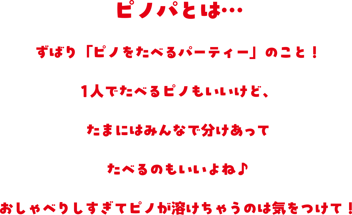ピノパとは、ずばり『ピノをたべるパーティー』のこと!1人でたべるピノもいいけど、たまにはみんなで分けあってたべるのもいいよね。おしゃべりしすぎてピノが溶けちゃうのは気をつけて!